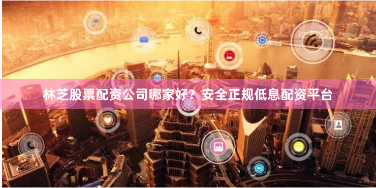 林芝股票配资公司哪家好？安全正规低息配资平台